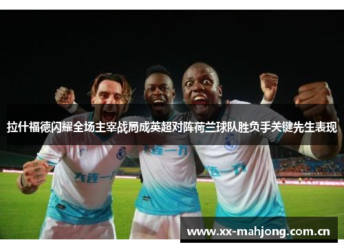 拉什福德闪耀全场主宰战局成英超对阵荷兰球队胜负手关键先生表现 拉什福德闪耀全场主宰战局成英超对阵荷兰球队胜负手关键先生表现