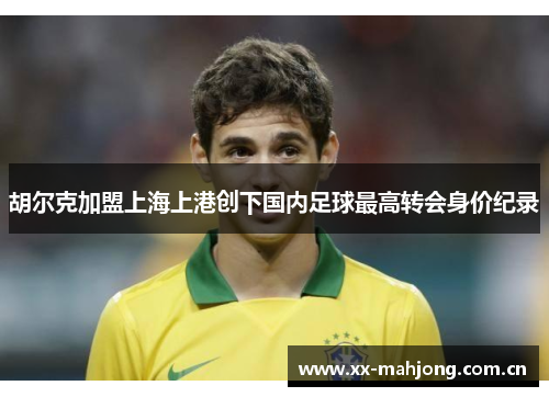 胡尔克加盟上海上港创下国内足球最高转会身价纪录 胡尔克加盟上海上港创下国内足球最高转会身价纪录